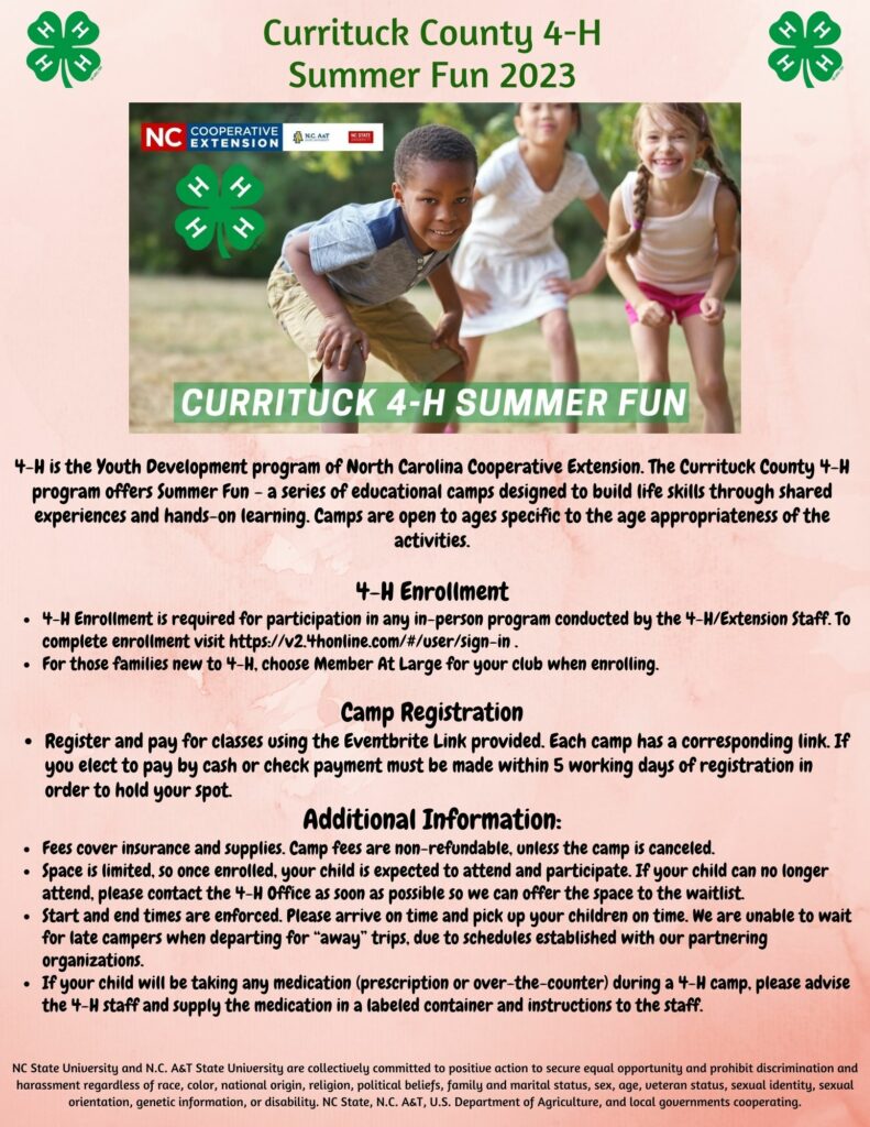  4-H is the Youth Development program of North Carolina Cooperative Extension. The Currituck County 4-H program offers Summer Fun - a series of educational camps designed to build life skills through shared experiences and hands-on learning. Camps are open to ages specific to the age appropriateness of the activities. 4-H Enrollment • 4-H Enrollment is required for participation in any in-person program conducted by the 4-H/Extension Staff. To complete enrollment visit https://v2.4honline.com/#/user/sign-in. . For those families new to 4-H. choose Member At Large for your club when enrolling. Camp Registration • Register and pay for classes using the Eventbrite Link provided. Each camp has a corresponding link. If you elect to pay by cash or check payment must be made within 5 working days of registration in order to hold your spot. Additional Information: • Fees cover insurance and supplies. Camp fees are non-refundable, unless the camp is canceled. Space is limited, so once enrolled, your child is expected to attend and participate. If your child can no longer attend, please contact the 4-H Office as soon as possible so we can offer the space to the waitlist. Start and end times are enforced. Please arrive on time and pick up your children on time. We are unable to wait for late campers when departing for "away" trips, due to schedules established with our partnering organizations. . If your child will be taking any medication (prescription or over-the-counter) during a 4-H camp. please advise the 4-H staff and supply the medication in a labeled container and instructions to the staff.